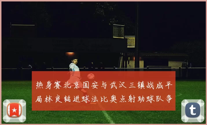 热身赛北京国安与武汉三镇战成平局林良铭进球法比奥点射助球队争平