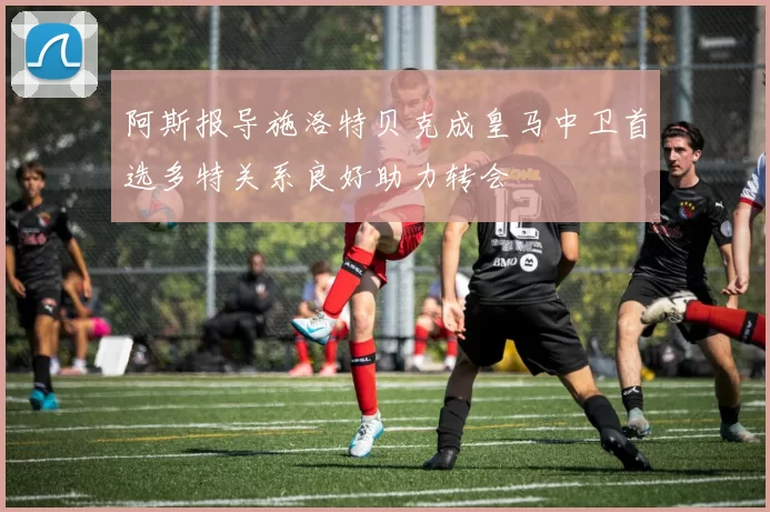阿斯报导施洛特贝克成皇马中卫首选多特关系良好助力转会