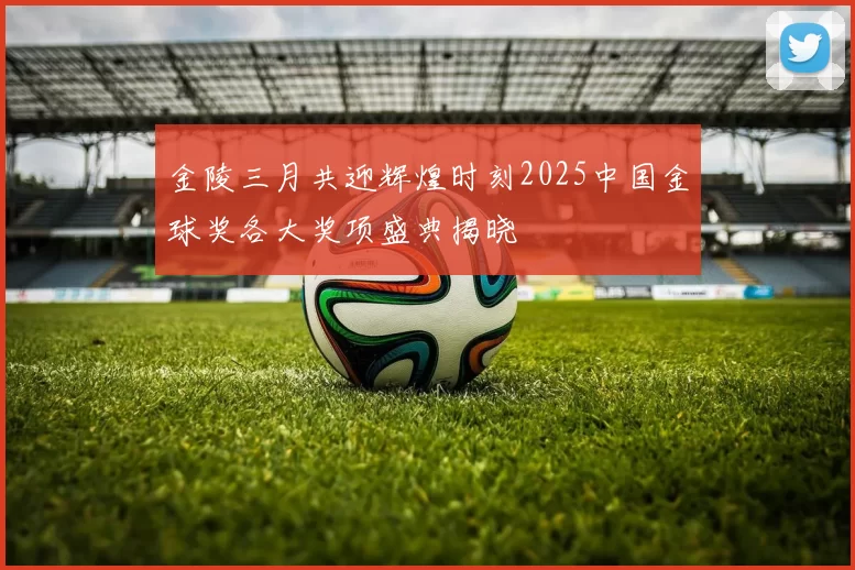 金陵三月共迎辉煌时刻2025中国金球奖各大奖项盛典揭晓
