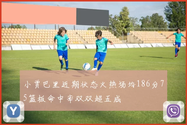 小贾巴里近期状态火热场均186分75篮板命中率双双超五成