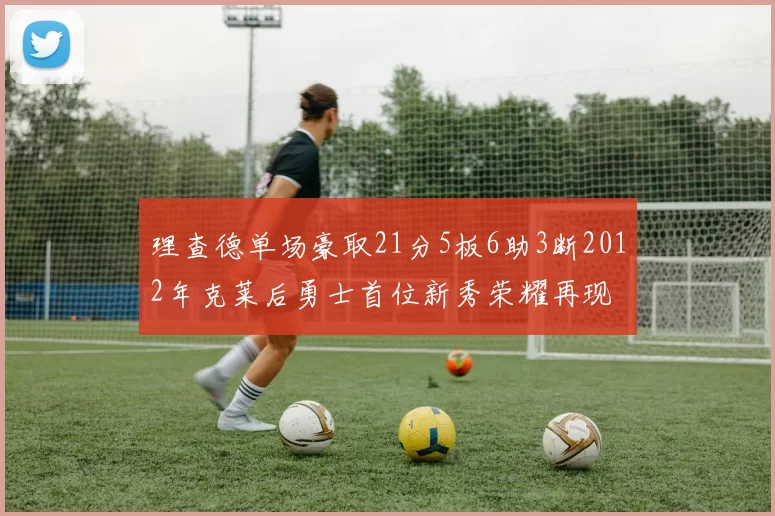 理查德单场豪取21分5板6助3断2012年克莱后勇士首位新秀荣耀再现