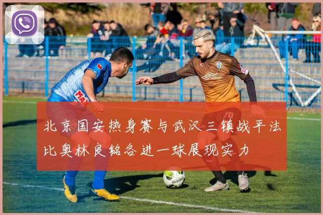 北京国安热身赛与武汉三镇战平法比奥林良铭各进一球展现实力