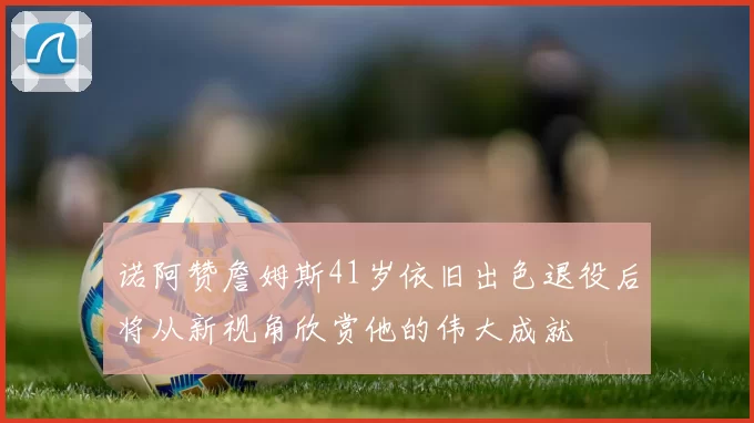 诺阿赞詹姆斯41岁依旧出色退役后将从新视角欣赏他的伟大成就