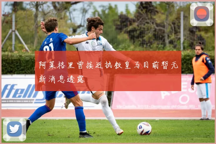 阿莱格里曾接近执教皇马目前暂无新消息透露