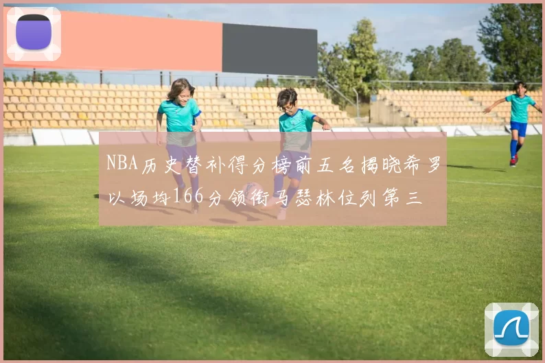 NBA历史替补得分榜前五名揭晓希罗以场均166分领衔马瑟林位列第三