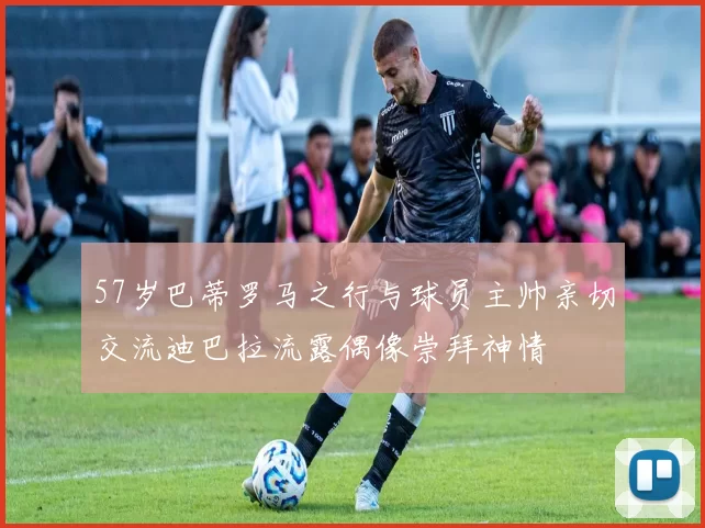 57岁巴蒂罗马之行与球员主帅亲切交流迪巴拉流露偶像崇拜神情