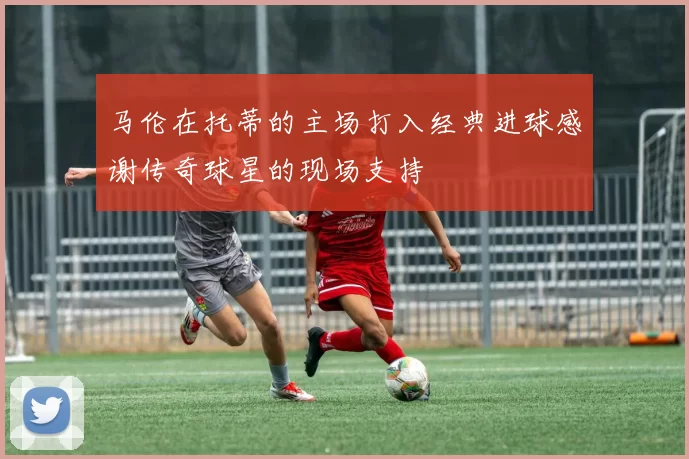 马伦在托蒂的主场打入经典进球感谢传奇球星的现场支持
