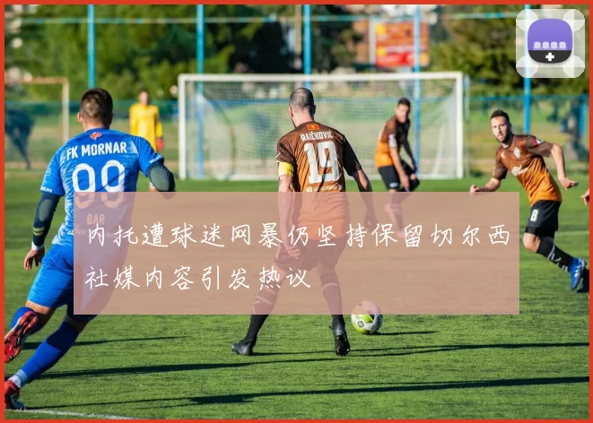 内托遭球迷网暴仍坚持保留切尔西社媒内容引发热议