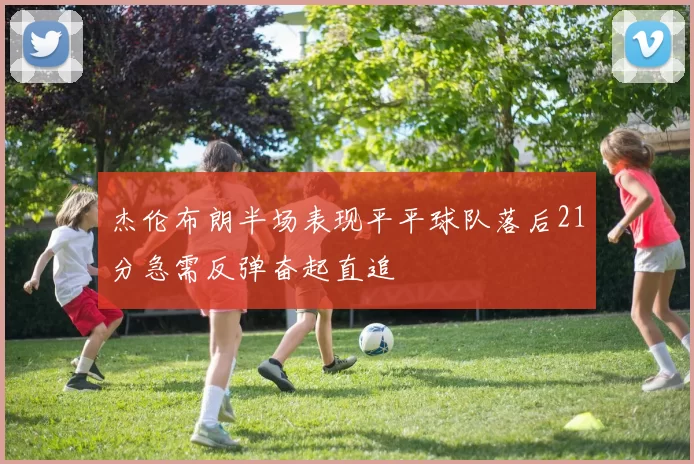 杰伦布朗半场表现平平球队落后21分急需反弹奋起直追
