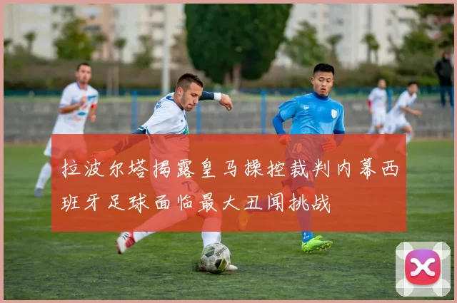 拉波尔塔揭露皇马操控裁判内幕西班牙足球面临最大丑闻挑战