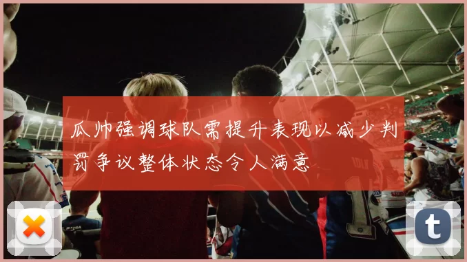 瓜帅强调球队需提升表现以减少判罚争议整体状态令人满意