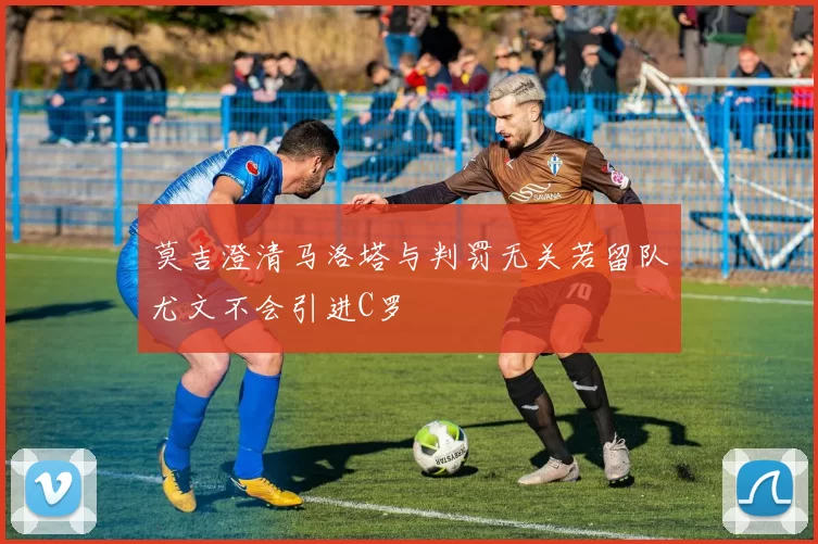莫吉澄清马洛塔与判罚无关若留队尤文不会引进C罗