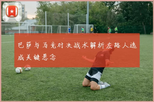 巴萨与马竞对决战术解析左路人选成关键悬念