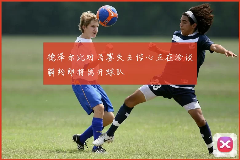 德泽尔比对马赛失去信心正在洽谈解约即将离开球队