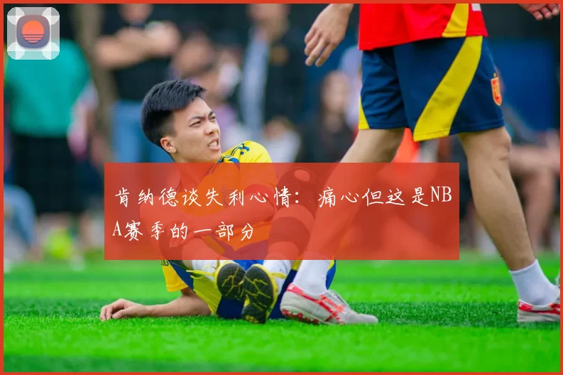肯纳德谈失利心情：痛心但这是NBA赛季的一部分