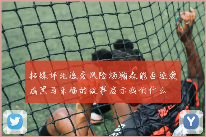 拓媒评论选秀风险杨瀚森能否逆袭成黑马乐福的故事启示我们什么