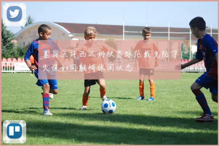 基翁点评西汉姆联首球范戴克防守失误如同躺椅休闲状态