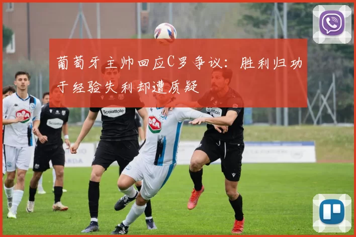 葡萄牙主帅回应C罗争议：胜利归功于经验失利却遭质疑